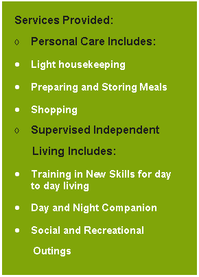 Text Box: Services Provided:Personal Care Includes:Light housekeepingPreparing and Storing MealsShoppingSupervised Independent       Living Includes:Training in New Skills for day to day living Day and Night CompanionSocial and Recreational 	  Outings